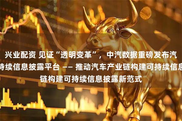 兴业配资 见证“透明变革”，中汽数据重磅发布汽车产业链可持续信息披露平台 —— 推动汽车产业链构建可持续信息披露新范式