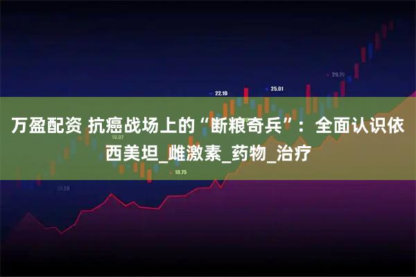 万盈配资 抗癌战场上的“断粮奇兵”：全面认识依西美坦_雌激素_药物_治疗