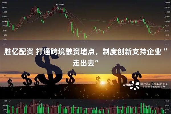 胜亿配资 打通跨境融资堵点，制度创新支持企业“走出去”