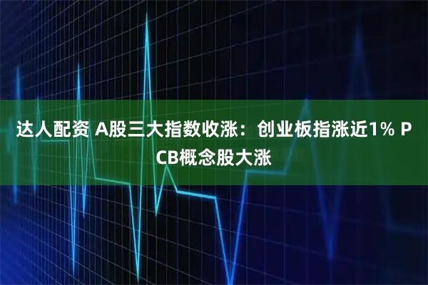 达人配资 A股三大指数收涨：创业板指涨近1% PCB概念股大涨