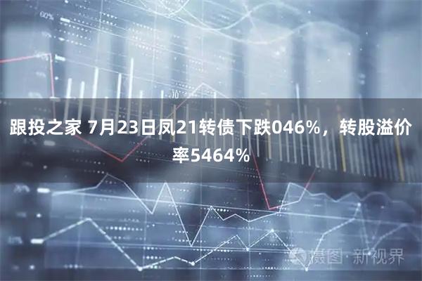 跟投之家 7月23日凤21转债下跌046%，转股溢价率5464%