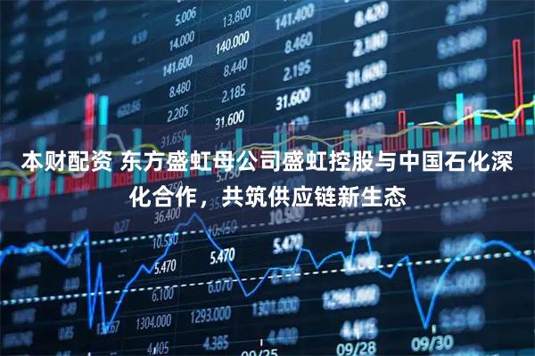 本财配资 东方盛虹母公司盛虹控股与中国石化深化合作，共筑供应链新生态