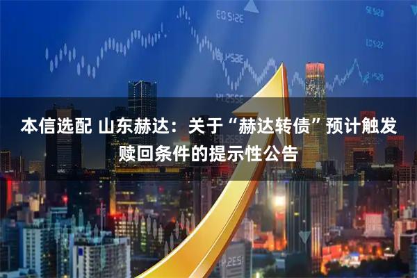 本信选配 山东赫达：关于“赫达转债”预计触发赎回条件的提示性公告
